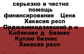 серьезно и честно помощь финансирование › Цена ­ 10 - Хакасия респ., Орджоникидзевский р-н, Кобяково д. Бизнес » Куплю бизнес   . Хакасия респ.